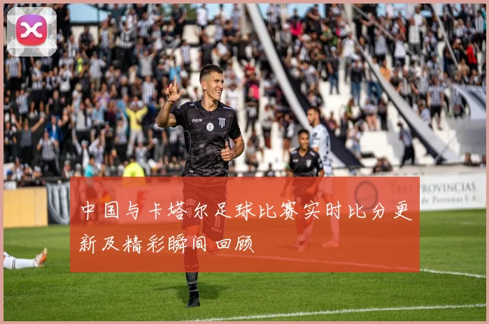 中国与卡塔尔足球比赛实时比分更新及精彩瞬间回顾
